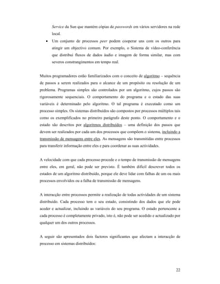 Service da Sun que mantém cópias de passwords em vários servidores na rede
       local.
   •   Um conjunto de processos peer podem cooperar uns com os outros para
       atingir um objectivo comum. Por exemplo, o Sistema de vídeo-conferência
       que distribui fluxos de dados áudio e imagem de forma similar, mas com
       severos constrangimentos em tempo real.


Muitos programadores estão familiarizados com o conceito de algoritmo – sequência
de passos a serem realizados para o alcance de um propósito ou resolução de um
problema. Programas simples são controlados por um algoritmo, cujos passos são
rigorosamente sequenciais. O comportamento do programa e o estado das suas
variáveis é determinado pelo algoritmo. O tal programa é executado como um
processo simples. Os sistemas distribuídos são compostos por processos múltiplos tais
como os exemplificados no primeiro parágrafo deste ponto. O comportamento e o
estado são descritos por algoritmos distribuídos – uma definição dos passos que
devem ser realizados por cada um dos processos que compõem o sistema, incluindo a
transmissão de mensagens entre eles. As mensagens são transmitidas entre processos
para transferir informação entre eles e para coordenar as suas actividades.


A velocidade com que cada processo procede e o tempo de transmissão de mensagens
entre eles, em geral, não pode ser previsto. É também difícil descrever todos os
estados de um algoritmo distribuído, porque ele deve lidar com falhas de um ou mais
processos envolvidos ou a falha de transmissão de mensagens.


A interacção entre processos permite a realização de todas actividades de um sistema
distribuído. Cada processo tem o seu estado, consistindo dos dados que ele pode
aceder e actualizar, incluindo as variáveis do seu programa. O estado pertencente a
cada processo é completamente privado, isto é, não pode ser acedido e actualizado por
qualquer um dos outros processos.


A seguir são apresentados dois factores significantes que afectam a interacção de
processo em sistemas distribuídos:




                                                                                  22
 