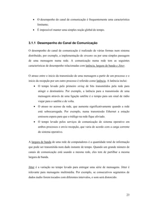 •    O desempenho do canal de comunicação é frequentemente uma característica
        limitante;
   •    É impossível manter uma simples noção global do tempo.



3.1.1 Desempenho do Canal de Comunicação

O desempenho do canal de comunicação é realizado de várias formas num sistema
distribuído, por exemplo, a implementação de streams ou por uma simples passagem
de uma mensagem numa rede. A comunicação numa rede tem as seguintes
características de desempenho relacionadas com latência, largura de banda e Jitter.


O atraso entre o inicio da transmissão de uma mensagem a partir de um processo e o
início da recepção por um outro processo é referido como latência. A latência inclui:
    •   O tempo levado pelo primeiro string de bits transmitidos pela rede para
        atingir o destinatário. Por exemplo, a latência para a transmissão de uma
        mensagem através de uma ligação satélite é o tempo para um sinal de rádio
        viajar para o satélite e de volta.
    •   O atraso no acesso da rede, que aumenta significativamente quando a rede
        está sobrecarregada. Por exemplo, numa transmissão Ethernet a estação
        emissora espera para que o tráfego na rede fique aliviado.
    •   O tempo levado pelos serviços de comunicação do sistema operativo em
        ambos processos e envio recepção, que varia de acordo com a carga corrente
        do sistema operativo.


A largura de banda de uma rede de computadores é a quantidade total de informação
que pode ser transmitida num dado instante de tempo. Quando um grande número de
canais de comunicação está usando a mesma rede, eles tem de partilhar a mesma
largura de banda.


Jitter é a variação no tempo levado para entregar uma série de mensagens. Jitter é
relevante para mensagens multimédia. Por exemplo, se consecutivos segmentos de
dados áudio forem tocados com diferentes intervalos, o som será distorcido.




                                                                                      23
 