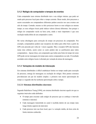 3.1.2 Relógio do computador e tempos de eventos

Cada computador num sistema distribuído tem o seu relógio interno, que pode ser
usado pelo processo local para obter o tempo corrente. Deste modo, dois processos a
serem executados em computadores diferentes podem associar nos seus eventos um
selo do tempo. Contudo, mesmo se dois processos lerem os seus relógios ao mesmo
tempo, os seus relógios locais pode indicar valores (horas) diferentes. Isto porque o
relógio do computador oscila na hora certa, ainda o mais importante é que essa
oscilação média difere de um computador a outro.


Há varias abordagens para correcção do tempo em processos do computador. Por
exemplo, computadores podem usar receptores de rádios para obter hora a partir do
GPS com precisão por volta de 1 micro segundo. Mas o receptor GPS não funciona
numa área coberta, assim como os custo podem não se justificarem para todos
computadores. Apesar disso, um computador que tenha uma fonte de tempo tal como
GPS pode enviar mensagens de tempo para outros computadores na rede. O resultado
acordado entre relógios locais é afectado por variação de atraso de mensagens.


3.1.3 Variações do modelo de interacção

Em sistemas distribuídos é difícil estabelecer limites no tempo usado para execução
do processo, entrega de mensagens ou oscilação do relógio. Dois pontos extremos
providenciam um par do modelo simples: o primeiro tem maior aproximação de
tempo e o segundo não faz nenhuma aproximação sobre o tempo.

3.1.3.1 Sistemas distribuídos síncronos

Segundo Hadzilacos Tueng [1994], um sistema distribuído síncrono aquele em que os
seguintes intervalos estão definidos:
   •   O tempo para executar cada estágio do processo que se conheça o intervalo
       (mínimo e máximo)
   •   Cada mensagem transmitida no canal é recebida dentro do seu tempo mais
       longo (limite superior do intervalo)
   •   Cada processo tem sua hora local, que é a variação média, da hora certa do
       limite máximo conhecido.


                                                                                  24
 