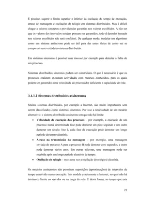 É possível sugerir o limite superior e inferior da oscilação do tempo de execução,
atraso de mensagens e oscilações de relógio em sistemas distribuídos. Mas é difícil
chagar a valores concretos e providenciar garantias nos valores escolhidos. A não ser
que os valores dos intervalos estejam possam ser garantidos, todo d desenho baseado
nos valores escolhidos não será confiável. De qualquer modo, modelar um algoritmo
como um sistema assíncrono pode ser útil para dar umas ideias de como vai se
comportar num verdadeiro sistema distribuído.


Em sistemas síncronos é possível usar timeout por exemplo para detectar a falha de
um processo.


Sistemas distribuídos síncronos podem ser construídos. O que é necessário é que os
processos realizem executam actividades com recursos conhecidos, para os quais
podem ser garantidos uma velocidade do processador suficiente e capacidade de rede.



3.1.3.2 Sistemas distribuídos assíncronos

Muitos sistemas distribuídos, por exemplo a Internet, são muito importantes sem
serem classificados como sistemas síncronos. Por isso a necessidade de um modelo
alternativo: o sistema distribuído assíncrono em que não há limite:
   •   Velocidade de execução dos processos – por exemplo, a execução de um
       processo numa determinada fase pode demorar um pico segundo e um outro
       demorar um século. Isto é, cada fase de execução pode demorar um longo
       período de tempo aleatório.
   •   Atraso na transmissão da mensagem – por exemplo, uma mensagem
       enviada do processo A para o processo B pode demorar zero segundos, e outro
       pode demorar vários anos. Em outras palavras, uma mensagem pode ser
       recebida após um longo período aleatório de tempo.
   •   Oscilação do relógio – mais uma vez a oscilação do relógio é aleatória.


Os modelos assíncronos não permitem suposições (aproximações) de intervalos de
tempo envolvido numa execução. Isto modela exactamente a Internet, no qual não há
intrínseco limite no servidor ou na carga da rede. E desta forma, no tempo que esta


                                                                                  25
 