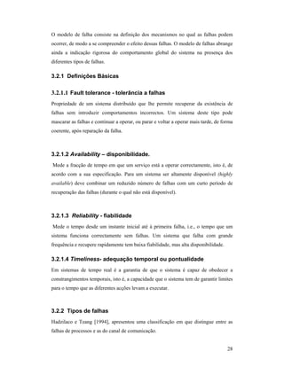 O modelo de falha consiste na definição dos mecanismos no qual as falhas podem
ocorrer, de modo a se compreender o efeito dessas falhas. O modelo de falhas abrange
ainda a indicação rigorosa do comportamento global do sistema na presença dos
diferentes tipos de falhas.

3.2.1 Definições Básicas

3.2.1.1 Fault tolerance - tolerância a falhas
Propriedade de um sistema distribuído que lhe permite recuperar da existência de
falhas sem introduzir comportamentos incorrectos. Um sistema deste tipo pode
mascarar as falhas e continuar a operar, ou parar e voltar a operar mais tarde, de forma
coerente, após reparação da falha.



3.2.1.2 Availability – disponibilidade.
Mede a fracção de tempo em que um serviço está a operar correctamente, isto é, de
acordo com a sua especificação. Para um sistema ser altamente disponível (highly
available) deve combinar um reduzido número de falhas com um curto período de
recuperação das falhas (durante o qual não está disponível).



3.2.1.3 Reliability - fiabilidade
Mede o tempo desde um instante inicial até à primeira falha, i.e., o tempo que um
sistema funciona correctamente sem falhas. Um sistema que falha com grande
frequência e recupere rapidamente tem baixa fiabilidade, mas alta disponibilidade.

3.2.1.4 Timeliness- adequação temporal ou pontualidade
Em sistemas de tempo real é a garantia de que o sistema é capaz de obedecer a
constrangimentos temporais, isto é, a capacidade que o sistema tem de garantir limites
para o tempo que as diferentes acções levam a executar.



3.2.2 Tipos de falhas
Hadzilaco e Teang [1994], apresentou uma classificação em que distingue entre as
falhas de processos e as do canal de comunicação.


                                                                                     28
 