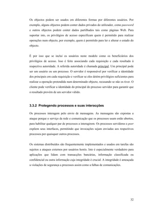 Os objectos podem ser usados em diferentes formas por diferentes usuários. Por
exemplo, alguns objectos podem conter dados privados do utilizador, como password
e outros objectos podem conter dados partilhados tais como páginas Web. Para
suportar isto, os privilégios de acesso especificam quem é permitido para realizar
operações num objecto, por exemplo, quem é permitido para ler e alterar o estado do
objecto.


É por isso que se inclui os usuários neste modelo como os beneficiários dos
privilégios de acesso. Isso é feito associando cada requisição e cada resultado à
respectiva autoridade. A referida autoridade é chamada principal. Um principal pode
ser um usuário ou um processo. O servidor é responsável por verificar a identidade
dos principais em cada requisição e verificar se eles detém privilégios suficientes para
realizar a operação pretendida num determinado objecto, recusando se não os tiver. O
cliente pode verificar a identidade do principal do processo servidor para garantir que
o resultado provém de um servidor válido.



3.3.2 Protegendo processos e suas interacções

Os processos interagem pelo envio de mensagens. As mensagens são expostas a
ataque porque o serviço da rede e comunicação que os processos usam estão abertos,
para habilitar qualquer par de processos a interagirem. Os processos servidores e peer
expõem seus interfaces, permitindo que invocações sejam enviadas aos respectivos
processos por quaisquer outros processos.


Os sistemas distribuídos são frequentemente implementados e usados em tarefas são
sujeitos a ataques externos por usuários hostis. Isto é especialmente verdadeiro para
aplicações que lidam com transacções bancárias, informação classificada ou
confidencial ou outra informação cuja integridade é crucial. A integridade é ameaçada
a violações de segurança a processos assim como a falhas de comunicações.




                                                                                     32
 