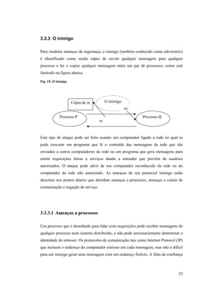 3.3.3 O inimigo

Para modelar ameaças de segurança, o inimigo (também conhecido como adversário)
é identificado como sendo capaz de enviar qualquer mensagem para qualquer
processo e ler e copiar qualquer mensagem entre um par de processos, como está
ilustrado na figura abaixo.

Fig. 15; O inimigo




                     Cópia de m         O inimigo
                                                    m’
             Processo P                                     Processo Q
                                    m



Este tipo de ataque pode ser feito usando um computador ligado a rede no qual se
pode executar um programa que lê o conteúdo das mensagens da rede que são
enviados a outros computadores da rede ou um programa que gera mensagens para
emitir requisições falsas a serviços dando a entender que provém de usuários
autorizados. O ataque pode advir de um computador reconhecido da rede ou do
computador da rede não autorizado. As ameaças de um potencial inimigo estão
descritas nos pontos abaixo que abordam ameaças a processos, ameaças a canais de
comunicação e negação de serviço.




3.3.3.1 Ameaças a processos

Um processo que é desenhado para lidar com requisições pode receber mensagens de
qualquer processo num sistema distribuído, e não pode necessariamente determinar a
identidade do emissor. Os protocolos de comunicação tais como Internet Protocol (IP)
que incluem o endereço do computador emissor em cada mensagem, mas não é difícil
para um inimigo gerar uma mensagem com um endereço fictício. A falta de confiança



                                                                                 33
 