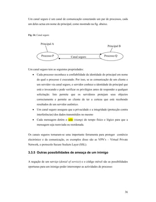 Um canal seguro é um canal de comunicação conectando um par de processos, cada
um deles actua em nome do principal, como mostrado na fig. abaixo.


Fig. 16: Canal seguro


            Principal A
                                                                     Principal B


             Processo P              Canal seguro                Processo Q



Um canal seguro tem as seguintes propriedades:
    •   Cada processo reconhece a confiabilidade da identidade do principal em nome
        do qual o processo é executado. Por isso, se as comunicação de um cliente e
        um servidor via canal seguro, o servidor conhece a identidade do principal que
        está o invocando e pode verificar os privilégios antes de responder a qualquer
        solicitação. Isto permite que os servidores protejam seus objectos
        correctamente e permite ao cliente de ter a certeza que está recebendo
        resultados de um servidor autêntico.
    •   Um canal seguro assegura que a privacidade e a integridade (protecção contra
        interferências) dos dados transmitidos no mesmo
    •   Cada mensagem detém o selo (stamp) do tempo físico e lógico para que a
        mensagem seja reenviada ou reordenada.


Os canais seguros tornaram-se uma importante ferramenta para proteger comércio
electrónico e da comunicação, os exemplos disso são as VPN’s – Virtual Private
Network, o protocolo Secure Sockets Layer (SSL).

3.3.5 Outras possibilidades de ameaça de um inimigo

A negação de um serviço (denial of service) e o código móvel são as possibilidades
oportunas para um inimigo poder interromper as actividades de processo:




                                                                                   36
 