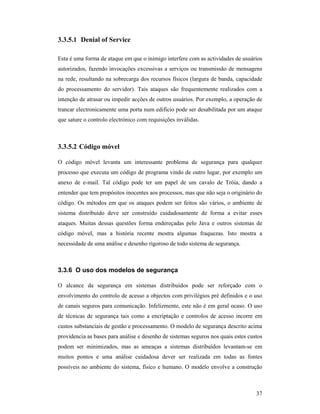 3.3.5.1 Denial of Service

Esta é uma forma de ataque em que o inimigo interfere com as actividades de usuários
autorizados, fazendo invocações excessivas a serviços ou transmissão de mensagens
na rede, resultando na sobrecarga dos recursos físicos (largura de banda, capacidade
do processamento do servidor). Tais ataques são frequentemente realizados com a
intenção de atrasar ou impedir acções de outros usuários. Por exemplo, a operação de
trancar electronicamente uma porta num edifício pode ser desabilitada por um ataque
que sature o controlo electrónico com requisições inválidas.



3.3.5.2 Código móvel

O código móvel levanta um interessante problema de segurança para qualquer
processo que executa um código de programa vindo de outro lugar, por exemplo um
anexo de e-mail. Tal código pode ter um papel de um cavalo de Tróia, dando a
entender que tem propósitos inocentes aos processos, mas que não seja o originário do
código. Os métodos em que os ataques podem ser feitos são vários, o ambiente de
sistema distribuído deve ser construído cuidadosamente de forma a evitar esses
ataques. Muitas dessas questões forma endereçadas pelo Java e outros sistemas de
código móvel, mas a história recente mostra algumas fraquezas. Isto mostra a
necessidade de uma análise e desenho rigoroso de todo sistema de segurança.



3.3.6 O uso dos modelos de segurança

O alcance da segurança em sistemas distribuídos pode ser reforçado com o
envolvimento do controlo de acesso a objectos com privilégios pré definidos e o uso
de canais seguros para comunicação. Infelizmente, este não é em geral ocaso. O uso
de técnicas de segurança tais como a encriptação e controlos de acesso incorre em
custos substanciais de gestão e processamento. O modelo de segurança descrito acima
providencia as bases para análise e desenho de sistemas seguros nos quais estes custos
podem ser minimizados, mas as ameaças a sistemas distribuídos levantam-se em
muitos pontos e uma análise cuidadosa dever ser realizada em todas as fontes
possíveis no ambiente do sistema, físico e humano. O modelo envolve a construção



                                                                                   37
 