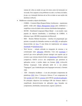 sistema de volta ao estado em que ele estava antes da transacção ser
           invocada. Este esquema evita problemas na rede e no banco de dados,
           já que, ou a transação funciona até ao fim ou todas as suas acções são
           desfeitas (rollback).
•   Middleware orientado a objetos distribuídos:
       – CORBA – Common Object Request Broker Architecture – arquitectura
           padrão criada pelo Object Management Group para estabelecer e
           simplificar a troca de dados entre sistemas distribuídos heterogéneos.
       – DCOM – Distributed Component Object Model - é um modelo mais
           popular de objectos distribuídos, à semelhança do CORBA. A
           diferença é que o DCOM é proprietário da Microsoft.
       – RMI – Remote Method Invocation – interface de programação que
           permite a execução de chamadas remotas no estilo RPC em aplicações
           desenvolvidas em Java. É uma forma de implementar um sistema
           distribuído em plataforma Java
       – Web Service – solução utilizada na integração de sistemas e na
           comunicação entre aplicações diferentes. Com esta tecnologia é
           possível que novas aplicações possam interagir com aquelas que já
           existem e que sistemas desenvolvidos em plataformas diferentes sejam
           compatíveis. OsWeb services são componentes que permitem às
           aplicações enviar e receber dados em formato XML (eXtensible
           Markup Language). Cada aplicação pode ter a sua própria
           "linguagem", que é traduzida para uma linguagem universal, o formato
           XML.
       –   EJB – Enterprise JavaBeans – é um dos principais componentes da
           plataforma J2EE (Java 2 Enterprise Edition). É um componente do
           tipo servidor que roda no container para EJB do servidor de aplicação.
           Os principais objectivos da tecnologia EJB são fornecer rápido e
           simplificado desenvolvimento de aplicações Java baseadas em
           componentes, distribuídas, transnacionais, seguras e portáveis.




                                                                                    8
 