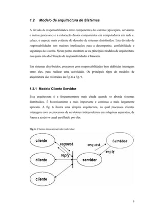 1.2      Modelo de arquitectura de Sistemas

A divisão de responsabilidades entre componentes do sistema (aplicações, servidores
e outros processos) e a colocação desses componentes em computadores em rede é,
talvez, o aspecto mais evidente do desenho de sistemas distribuídos. Esta divisão de
responsabilidades tem maiores implicações para a desempenho, confiabilidade e
segurança do sistema. Neste ponto, mostram-se os principais modelos de arquitectura,
nos quais esta distribuição de responsabilidades é baseada.


Em sistemas distribuídos, processos com responsabilidades bem definidas interagem
entre eles, para realizar uma actividade. Os principais tipos de modelos de
arquitectura são mostrados da fig. 6 a fig. 9.


1.2.1 Modelo Cliente Servidor

Esta arquitectura é a frequentemente mais citada quando se aborda sistemas
distribuídos. É historicamente a mais importante e continua a mais largamente
aplicada. A fig. 6 ilustra uma simples arquitectura, na qual processos clientes
interagem com os processos de servidores independentes em máquinas separadas, de
forma a aceder o canal partilhado por eles.


Fig. 6: Clientes invocam servidor individual




                                                                                  9
 