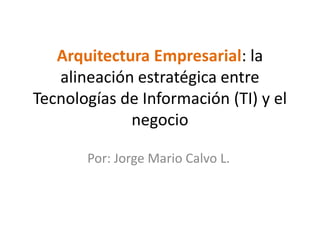 Arquitectura Empresarial: la
   alineación estratégica entre
Tecnologías de Información (TI) y el
             negocio

       Por: Jorge Mario Calvo L.
 