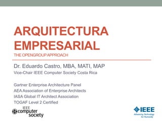 ARQUITECTURA
EMPRESARIAL
THE OPENGROUPAPPROACH
Dr. Eduardo Castro, MBA, MATI, MAP
Vice-Chair IEEE Computer Society Costa Rica
AEA Association of Enterprise Architects
IASA Global IT Architect Association
TOGAF Level 2 Certified
 