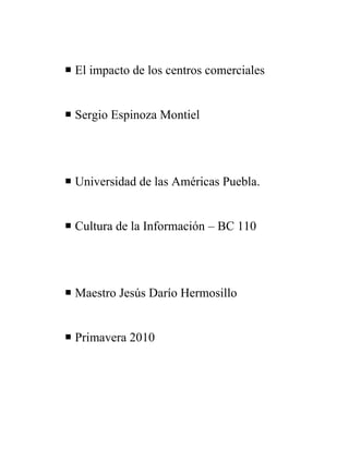 El impacto de los centros comerciales<br />Sergio Espinoza Montiel<br />Universidad de las Américas Puebla.<br />Cultura de la Información – BC 110<br />Maestro Jesús Darío Hermosillo<br />Primavera 2010<br />Tabla de contenido<br />Introducción<br />Antecedentes<br />Descripción del Problema<br /> Propuesta de solución. <br /> Descripción General.<br />Introducción<br />Siempre ha girado todo entorno al hombre en cuanto a arquitectura ya que siempre el espacio sea cual sea su función es un elemento creado por el hombre y para el hombre, con el fin de satisfacer las necesidades y actividades que realiza. El espacio forma parte esencial en la vida cotidiana del hombre, cualquier lugar es un espacio, ya sea abierto o cerrado, público o privado.<br />El hombre actúa sobre su entorno modificándolo para crear un lugar que pueda cubrir una o varias necesidades, en este caso, las plazas pueden cubrir necesidades de recreación social, o en la mayoría de los casos simplemente ponen a nuestra disposición diferentes opciones de tiendas para comprar. <br />Las plazas tienen como principal función  poner a nuestro alcance diferentes opciones de tiendas para cubrir nuestras necesidades, aun que en muchos casos también  se busca ser el escenario de diversas actividades sociales.<br /> <br />Antecedentes.- La ciudad de puebla sin duda alguna, con el pasar de los años ha disfrutado de algunos beneficios entre los que destacan: la cercanía a la capital, el desarrollo de proyectos económicos como la entrada y desarrollo de empresas extranjeras tales como VW, cercanía a puertos importantes del país, que han sido parte fundamental para el desarrollo acelerado en términos económicos y de urbanización. <br />P.P. Con el crecimiento de la ciudad por la urbanización acelerada se ha ido incrementando la aparición de plazas comerciales gracias a que también los medios de transporte facilitan todo esto gracias al crecimiento desordenado y desenfrenado de nuestra ciudad.  <br />En la arquitectura de las plazas lo que se busca son locales que precisan un acabado especial, por el elevado número de usuarios, porque tienen que ser atractivos<br />y cálidos durante un largo período, porque los flujos de clientela tienen que tener un equilibrio en todas las zonas y sobre todo porque al cliente le ha de apetecer repetir la visita. Incluso en la complejidad para construir centros comerciales, donde una obra de este calibre viene determinada por un buen diseño y la capacidad de manejo de<br />material en un volúmen importante, ya que en un centro comercial todo se magnifica: desde los propios planos, a las instalaciones, los accesos, las cantidades de material, el número de trabajadores en obra, etc.<br />La urbanización, con accesos bien acabados y rematados, el equipamiento interior, la edificación,  y el confort han de ofrecer un buen standard y un correcto funcionamiento desde el primer día para satisfacer las exigencias de las cadenas y los comercios que van a ocupar el espacio comercial.<br />Por tanto no hablamos sólo de grandes superficies comerciales de periferia, donde la necesidad del vehículo exige una infraestructura determinada, hablamos también de espacios cercanos, a los que se puede llegar andando, se busca una cara diferente con una oferta comercial atractiva, que también requiere un buen concepto, un acabado agradable y duradero, unas instalaciones que cumplan su cometido y en definitiva,  hacer que muestre espacios de comercio y ocio amables, acogedores y atrayentes para las personas.<br />En México, los centros comerciales no son tan diferentes a los que hay en los países de primer mundo, pero la situación humana, social, económica, política y cultural sí varía<br />Mientras las clases medias y altas se pasean por los centros comerciales, el resto<br />de la sociedad y los turistas ocupan las plazas públicas, los jardines, los parques y otros espacios urbanos que irán perdiendo el apoyo gubernamental para su subsistencia. <br />Los centros comerciales están orientados a impulsar el consumo masivo fundamentalmente de los grupos sociales de ingresos medios y altos. <br />A los jóvenes les llama mucho la atención por que se relacionan con el centro comercial como seres capaces de elegir. Si lo disfrutan, no sólo es porque lo perciben como un lugar libre de la mirada de los adultos, sino porque esta libertad va acompañada de otra: la libertad de elegir aunque sea imaginariamente ya sea en de bienes o servicios; elección que muchas veces conlleva una identificación con un estilo de personalidad. <br />El conocimiento acerca de las marcas y su referencia a estilos de personalidad se va convirtiendo en un saber compartido, que es discutido, opinado, ejemplificado e incrementado en cada encuentro. En la medida en que adquieren información acerca de marcas y estilos, los jóvenes también aprenden cuál es la posición que cada uno de ellos ocupa en el sistema de clasificación. Se asumen entonces como depositarios de un gusto y se habitúan a exteriorizarlo en elecciones de bienes<br />enmarcados en tal o cual estilo. <br />Así, en el shopping los jóvenes aprenden a utilizar las marcas como base de un<br />sistema de clasificación de las personas.<br />Al parecer, los centros comerciales, atractivos y agradables, invitan no sólo a la compra sino también a un paseo recreativo y social en un nuevo espacio urbano. <br />Se ha observado que las costumbres de quienes asisten a cada centro comercial varían según su estatus social; en aquéllos localizados en áreas donde<br />predomina una clase privilegiada, durante la semana se reciben a clientes del estatus social más alto, mientras que en los fines de semana, los visitantes generalmente son de clase media.<br />En los centros comerciales, durante los fines de semana los visitantes de clase media o baja únicamente van de paseo; contemplan productos que no están a su alcance, entran al cine y disfrutan de algún postre o del fast food que les permite gozar de un mejor estatus social momentáneo. En quincena  también aumenta el número de visitantes de clase media que van a disfrutar, en compañía de amigos de trabajo, la oportunidad de estar en algún restaurante sofisticado en un lugar privilegiado que les da mayor estatus social<br />Respecto del centro comercial como evento arquitectónico, los centros comerciales mexicanos, aunque con su propio colorido y pautas culturales locales, está marcada<br />por tendencias de la arquitectura internacional. El ambiente es atractivo y agradable, con una decoración adecuada al moderno concepto de mercado, de facilitar las compras, y al mismo tiempo, como plaza es un centro social con atributos que recrean lo tradicional en un marco innovador. Como una tendencia internacional, en las últimas décadas los centros comerciales han tenido gran aceptación por parte del público, y se han posicionado en la mente del consumidor como lugares por excelencia para ir de compras y entretenerse.<br />Además de ser un negocio integral, los centros comerciales se han convertido en lugares de reunión social y familiar, ya que brindan al consumidor un ambiente seguro para ir de compras, comer, divertirse y entretenerse.<br />De acuerdo con sus observaciones, los centros comerciales mexicanos tienen gran influencia estadounidense, lo cual ha ido modificando hábitos y costumbres de las personas al comprar, comer, vestirse y entretenerse; así surge una nueva cultura: consumir comida rápida, comprar con más frecuencia, pasar un día entero en un solo lugar realizando varias actividades.<br />Su mercado principal son las mujeres de 15 a 40 años de edad de nivel socioeconómico alto, medio alto y medio.<br />Los centros comerciales y recreacionales son importantes puntos de comunicación y han cambiado<br />duraderamente el comportamiento de la población. Para muchas familias los centros son el<br />destino de su paseo dominical. Esto rige sobre todo para los estratos bajos que no tienen los recursos para<br />pagar viajes fuera de la ciudad.<br /> quot;
Ver y ser vistoquot;
 es el lema de las familias de estos  cuando frecuentan los centros con sus niños los fines de semana. Así quieren mostrar que quot;
se pueden costear una visita al centro comercialquot;
. El centro tiene ofertas para todos: los niños se quedan en el parque infantil, los jóvenes frecuentan las salas de juegos electrónicos y las heladerías, los padres hacen sus compras y los abuelos disfrutan su paseo por los pasillos. Una atracción especial son los eventos culturales que ofrece el centro comercial y recreacional. Durante todo el año hay conciertos, obras de teatro, desfiles de modas, exposiciones de arte, etc. Especialmente en los centros de los estratos bajos se crearon atrios con este propósito.<br />Mi sitio está enfocado a persuadir a los lectores sobre el crecimiento desenfrenado y desordenado en nuestra ciudad. El abuso que han hecho los inversionistas en pequeños centros comerciales que sólo son de paso. Una forma de describir mi sitio sería sencillo pero eficiente ya que tiene todos los objetivos que lo convierten en un buen blogg. Mi sito está enfocado hacia el mercado de personas entre los 14 a 35 años de edad de nivel socioeconómico medio alto y alto, sobre todo para las mujeres que son las compradoras comúnmente.<br />BAUER, A. J. 2002. Somos lo que compramos: historia de la cultura material en América Latina. México,<br />Taurus.<br />GARZA y GARZA, A. J. 1974. Evaluación de un nuevo centro comercial, Matamoros, Tamaulipas.<br />