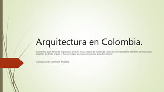 Arquitectura en Colombia.
Colombia país lleno de riquezas y mucho mas, hablar de nuestras culturas es importante también de nuestros
diseños en todo el país y hacer énfasis en nuestro campo arquitectónico.
Carlos Daniel Montaño Madera.
 