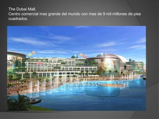 The Dubai Mall.
Centro comercial mas grande del mundo con mas de 9 mil millones de pies
cuadrados.
 
