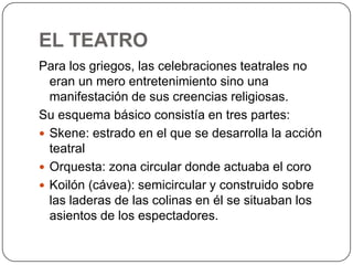 EL TEATRO
Para los griegos, las celebraciones teatrales no
eran un mero entretenimiento sino una
manifestación de sus creencias religiosas.
Su esquema básico consistía en tres partes:
 Skene: estrado en el que se desarrolla la acción
teatral
 Orquesta: zona circular donde actuaba el coro
 Koilón (cávea): semicircular y construido sobre
las laderas de las colinas en él se situaban los
asientos de los espectadores.
 