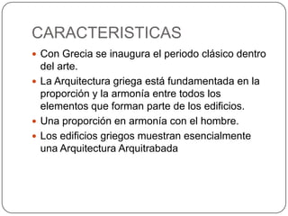 CARACTERISTICAS
 Con Grecia se inaugura el periodo clásico dentro
del arte.
 La Arquitectura griega está fundamentada en la
proporción y la armonía entre todos los
elementos que forman parte de los edificios.
 Una proporción en armonía con el hombre.
 Los edificios griegos muestran esencialmente
una Arquitectura Arquitrabada
 