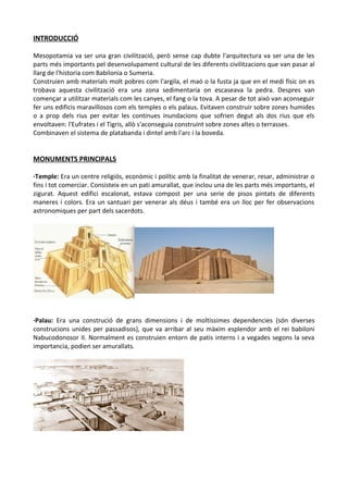 INTRODUCCIÓ
Mesopotamia va ser una gran civilització, però sense cap dubte l'arquitectura va ser una de les
parts més importants pel desenvolupament cultural de les diferents civilitzacions que van pasar al
llarg de l'historia com Babilonia o Sumeria.
Construien amb materials molt pobres com l'argila, el maó o la fusta ja que en el medi físic on es
trobava aquesta civilització era una zona sedimentaria on escaseava la pedra. Despres van
començar a utilitzar materials com les canyes, el fang o la tova. A pesar de tot això van aconseguir
fer uns edificis maravillosos com els temples o els palaus. Evitaven construir sobre zones humides
o a prop dels rius per evitar les continues inundacions que sofrien degut als dos rius que els
envoltaven: l'Eufrates i el Tigris, allò s'aconseguia construint sobre zones altes o terrasses.
Combinaven el sistema de platabanda i dintel amb l'arc i la boveda.
MONUMENTS PRINCIPALS
·Temple: Era un centre religiós, econòmic i polític amb la finalitat de venerar, resar, administrar o
fins i tot comerciar. Consisteix en un pati amurallat, que inclou una de les parts més importants, el
zigurat. Aquest edifici escalonat, estava compost per una serie de pisos pintats de diferents
maneres i colors. Era un santuari per venerar als déus i també era un lloc per fer observacions
astronomiques per part dels sacerdots.
·Palau: Era una construció de grans dimensions i de moltissimes dependencies (són diverses
construcions unides per passadisos), que va arribar al seu màxim esplendor amb el rei babiloni
Nabucodonosor II. Normalment es construien entorn de patis interns i a vegades segons la seva
importancia, podien ser amurallats.
 
