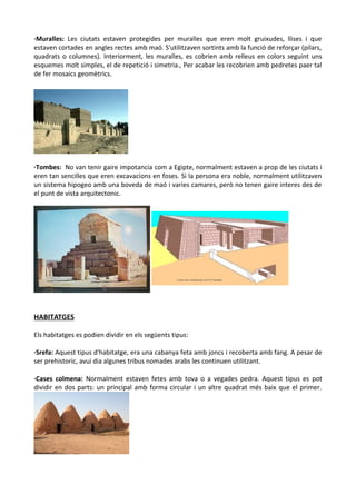 ·Muralles: Les ciutats estaven protegides per muralles que eren molt gruixudes, llises i que
estaven cortades en angles rectes amb maó. S'utilitzaven sortints amb la funció de reforçar (pilars,
quadrats o columnes). Interiorment, les muralles, es cobrien amb relleus en colors seguint uns
esquemes molt simples, el de repetició i simetria., Per acabar les recobrien amb pedretes paer tal
de fer mosaics geomètrics.
·Tombes: No van tenir gaire impotancia com a Egipte, normalment estaven a prop de les ciutats i
eren tan sencilles que eren excavacions en foses. Si la persona era noble, normalment utilitzaven
un sistema hipogeo amb una boveda de maó i varies camares, però no tenen gaire interes des de
el punt de vista arquitectonic.
HABITATGES
Els habitatges es podien dividir en els següents tipus:
·Srefa: Aquest tipus d'habitatge, era una cabanya feta amb joncs i recoberta amb fang. A pesar de
ser prehistoric, avui dia algunes tribus nomades arabs les continuen utilitzant.
·Cases colmena: Normalment estaven fetes amb tova o a vegades pedra. Aquest tipus es pot
dividir en dos parts: un principal amb forma circular i un altre quadrat més baix que el primer.
 