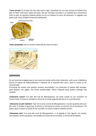 ·Cases circular: És el tipus de casa més comú i tipic. Consisteix en una casa circular al voltant d'un
pati. Es feien amb tova i pilars de fusta. Des de l'entrada s'accedia a un vestibul que comunicava
amb un pati, en aquesta mateixa plnata era on es trobava la cuina, els almacens i a vegades una
petita sala. Al pis d'adalt hi havia les habitacions.
·Cases quadrades: Són la variant urbana de les cases circulars.
URBANISME
Va ser la primera vegada que es van veure les ciutats amb criteri urbanistic, això va ser a Babilonia
durant el regnat de Nabucodonosor II després de la expulsió dels asiris, quan la ciutat va ser
reconstruida.
Al principi les ciutats eren petites, estaven amurallades i es construien al voltant dels temples,
però despres van agafar una forma quadriculada. Dintre d'aquest grup podem distingir tres
variants:
·Urbanisme sumeri: Era tipic del sud de Mesopotamia, les quals ciutats es van convertir en
Ciutats-Estat. Hi havia un temple al centre de la ciutat (zigurat) des de on es controlava tot.
·Urbanisme arcadi i babiloni: Tipic de la zona central de Mesopotamia i reuneix qualitats del sud i
del nord. El temple al igual que el primer es col·locava al centre, al contrari de les fortaleses i els
palaus que es situen al costat de les muralles. La ciutat s'ordena mediant carrers.
·Urbanisme asiri: A la zona del nord de Mesopotamia i a la vegada el més rigorós. Les ciutats,
amurallades, tenen els palaus i els temples al costat de les muralles, en forma de fortaleses
 