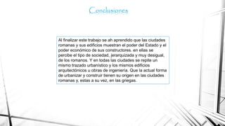 Al finalizar este trabajo se ah aprendido que las ciudades
romanas y sus edificios muestran el poder del Estado y el
poder económico de sus constructores. en ellas se
percibe el tipo de sociedad, jerarquizada y muy desigual,
de los romanos. Y en todas las ciudades se repite un
mismo trazado urbanístico y los mismos edificios
arquitectónicos u obras de ingeniería. Que la actual forma
de urbanizar y construir tienen su origen en las ciudades
romanas y, estas a su vez, en las griegas.
Conclusiones
 