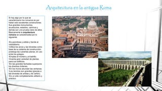Si hay algo por lo que se
caracterizaron los romanos es por
haber sido excelentes constructores.
Sus grandes monumentos,
acueductos, estadios, caminos y
demás son una prueba clara de ellos.
Básicamente la arquitectura
romana se caracterizaba por lo
siguiente:
•Es grandiosa y sólida y tiende al
colosalismo.
•Utiliza los arcos y las bóvedas como
base de su sistema de construcción;
posterga las cubiertas planas, en uso
entre los griegos.
•Emplea el mortero y el ladrillo.
•Inventa gran variedad de plantas
para sus edificios.
•En las grandes fachadas superpone
los diversos órdenes.
•En los muros abundan las ventanas.
•Los recintos son grandes (gracias a
las bóvedas de aristas y de cañón).
•Es un arte completamente utilitario y
práctico.
Arquitectura en la antigua Roma
 