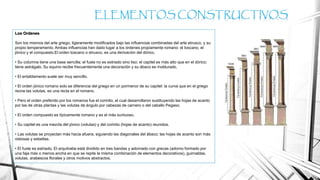 Los Ordenes
Son los mismos del arte griego, ligeramente modificados bajo las influencias combinadas del arte etrusco, y su
propio temperamento. Ambas influencias han dado lugar a los órdenes propiamente romano: el toscano, el
jónico y el compuesto.El orden toscano o etrusco, es una derivación del dórico.
• Su columna tiene una base sencilla; el fuste no es estriado sino liso; el capitel es más alto que en el dórico;
tiene astrágalo. Su equino recibe frecuentemente una decoración y su ábaco es moldurado.
• El entablamento suele ser muy sencillo.
• El orden jónico romano solo se diferencia del griego en un pormenor de su capitel: la curva que en el griego
reúne las volutas, es una recta en el romano.
• Pero el orden preferido por los romanos fue el corintio, el cual desarrollaron sustituyendo las hojas de acanto
por las de otras plantas y las volutas de ángulo por cabezas de carnero o del caballo Pegaso.
• El orden compuesto es típicamente romano y es el más suntuoso.
• Su capitel es una mezcla del jónico (volutas) y del corintio (hojas de acanto) reunidos.
• Las volutas se proyectan más hacia afuera, siguiendo las diagonales del ábaco; las hojas de acanto son más
vistosas y esbeltas.
• El fuste es estriado. El arquitrabe está dividido en tres bandas y adornado con grecas (adorno formado por
una faja más o menos ancha en que se repite la misma combinación de elementos decorativos), guirnaldas,
volutas, arabescos florales y otros motivos abstractos.
ELEMENTOS CONSTRUCTIVOS
 