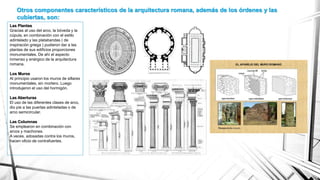 Otros componentes característicos de la arquitectura romana, además de los órdenes y las
cubiertas, son:
Las Plantas
Gracias al uso del arco, la bóveda y la
cúpula, en combinación con el estilo
adintelado y las platabandas ( de
inspiración griega ) pudieron dar a las
plantas de sus edificios proporciones
monumentales. De ahí el aspecto
inmenso y enérgico de la arquitectura
romana.
Los Muros
Al principio usaron los muros de sillares
monumentales, sin mortero. Luego
introdujeron el uso del hormigón.
Las Aberturas
El uso de las diferentes clases de arco,
dio pie a las puertas adinteladas o de
arco semicircular.
Las Columnas
Se emplearon en combinación con
arcos y machones.
A veces, adosadas contra los muros,
hacen oficio de contrafuertes.
 