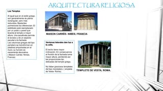 Los Templos
Al igual que en el estilo griego,
son generalmente de planta
rectangular, pero más
reducidos. Bastantes
pormenores los diferencian. El
estilóbato está reemplazado
por un podio o pared que
levanta el templo a mayor
altura. Una escalinata permite
el acceso y da un aspecto
peculiar a la fachada.
Las columnas griegas del tipo
períptero se transforman en
pilastras empotradas en el
muro; su función es
meramente decorativa.
( Maison Carrée- Nimes,
Francia).
ARQUITECTURA RELIGIOSA
MAISON CARRÉE- NIMES, FRANCIA
Ventanas laterales dan luz a
la cella.
El techo tiene mayor
inclinación. En consecuencia
el frontón de la fachada toma
mayor altura, perdiendo así
las proporciones tan
delicadas del templo griego.
No faltan graciosos templetes
del tipo monóptero. ( emplete
de Vesta- Roma).
TEMPLETE DE VESTA, ROMA.
 
