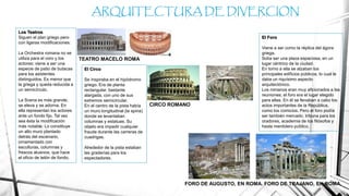 ARQUITECTURA DE DIVERCION
Los Teatros
Siguen el plan griego pero
con ligeras modificaciones:
La Orchestra romana no se
utiliza para el coro y los
actores; viene a ser una
especie de patio de butacas
para los asistentes
distinguidos. Es menor que
la griega y queda reducida a
un semicírculo.
La Scena es más grande;
se eleva y se adorna. En
ella representan los actores
ante un fondo fijo. Tal vez
sea ésta la modificación
más notable. Lo constituye
un alto muro plantado
detrás del escenario,
ornamentado con
esculturas, columnas y
frescos alusivos, que hace
el oficio de telón de fondo.
TEATRO MACELO ROMA
El Circo
Se inspiraba en el hipódromo
griego. Era de planta
rectangular, bastante
alargada, con uno de sus
extremos semicircular.
En el centro de la pista había
un muro longitudinal (la spina)
donde se levantaban
columnas y estatuas. Su
objeto era impedir cualquier
fraude durante las carreras de
cuadrigas.
Alrededor de la pista estaban
las graderías para los
espectadores.
CIRCO ROMANO
El Foro
Viene a ser como la réplica del ágora
griega.
Solía ser una plaza espaciosa, en un
lugar céntrico de la ciudad.
En torno a ella se alzaban los
principales edificios públicos, lo cual le
daba un riquísimo aspecto
arquitectónico.
Los romanos eran muy aficionados a las
reuniones; el foro era el lugar elegido
para ellas. En él se llevaban a cabo los
actos importantes de la República,
como los comicios. Pero el foro podía
ser también mercado, tribuna para los
oradores, academia de los filósofos y
hasta mentidero público.
FORO DE AUGUSTO, EN ROMA. FORO DE TRAJANO, EN ROMA.
 