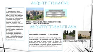 La Basílica
La Basílica Romana es una
amplia construcción rectangular
cuyo fondo -cabecera circular- (
ábside o tribuna ) está reservado
para el tribunal y separado del
patio público por una balaustrada.
El interior se dividía en tres
partes, mediante dos filas de
columnas: una central más
ancha, y dos laterales, estrechas.
Estaba destinada a transacciones
comerciales, administración de
justicia o cualquier otra actuación
de la vida civil.
Su fachada se constituirá con
fragmentos de fachada griega
yuxtapuestos con gusto, pero sin
lógica, o modificados típicamente
por la introducción del arco a fin
de salvar los vanos.
ARQUITECTURA CIVIL
BASÍLICA DE MAJENCIO, ROMA. RECONSTRUCCIÓN
BASÍLICA EMILIA, FORO ROMANO
Vías, Puentes, Acueductos. La Casa Romana.
En esta sección entran las vías romanas, los puentes,
los acueductos y las mansiones. Las vías o calzadas
tenían una parte o zona central, de losas. Se
destinaba para los carruajes y las caballerías con
cascos herrados. A los lados existían sendos caminos
de tierra destinados a las caballerías sin herrar.
ARQUITECTURA UTILARIA
VÍAS ROMANAS. PUENTE ROMANO.
 