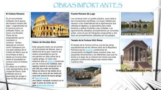 El Coliseo Romano
Es el monumental
anfiteatro de la época
del Imperio romano del
siglo I, originalmente se
le conocía como el
anfiteatro Flavio, en
honor a la Dinastía
Flavia de los
emperadores que lo
mandaron a
construir; tiempo
después se conoció
como Colosseum por
una gran estatua de el
Coloso de Nerón que se
encontraba al lado y
desde ya muchos años
hasta la actualidad se
conoce como el Coliseo
Romano.
El coliseo es el edificio
más representativo de la
ciudad de Roma. Este
anfiteatro tenía la
capacidad de acoger a
unas 50,000 personas.
OBRAS IMPORTANTES
Puente Romano De Lugo
Los romanos eran un pueblo práctico, poco dado a
las innovaciones científicas. La mayor utilidad que
sacaron a las matemáticas fue la agrimensura que
utilizaba el álgebra y la geometría para medir
terrenos y aplicar fronteras a las ciudades. Los
agrimensores utilizaban procedimientos ya conocidos
antes, como el uso de triángulos congruentes y otro
tipos de procedimientos utilizados por los griegos.
Templo de la Fortuna Viril, Roma
El templo de la Fortuna Viril es una de las obras
arquitectónicas de los últimos años de la República
Romana que en mejores condiciones de
conservación ha llegado hasta nuestros días; sus
pequeñas dimensiones y los diferentes usos que ha
tenido a lo largo de su historia han hecho que esta
pequeña construcción llegue casi intacta hasta
nuestros días.
Odeón de Herodes Ático
Este pequeño teatro se encuentra
en la Acrópolis de Atenas, pero a
diferencia de la gran mayoría de
restos arqueológicos que se
encuentran en esta colina de la
capital griega, en este caso
estamos ante un edificio construido
por los romanos En realidad, este
espacio teatral se construyó en el
año 161 por orden de Herodes
Áticoy se sitúa en las faldas de la
colina, muy cerca de los restos de
otros dos teatros de época griega:
el Teatro Dioniso y
otro Odeón mandado construir en el
siglo V antes de Cristo por el
gran gobernante Pericles. ODEÓN DE HERODES ÁTICO
EL COLISEO ROMANO
PUENTE ROMANO DE LUGO
TEMPLO DE LA FORTUNA VIRIL, ROMA
 