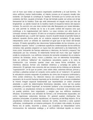 con el muro que rodea un espacio organizado axialmente y al cual domina. En
otros edificios menos tradicionales, el interés romano en el espacio resulta más
evidente. Un Ejemplo lo constituye la “basílica” formando por lo común uno de los
costados del foro, opuesto al templo. El eje del templo puede así unirse con el eje
transversal de la basílica. Este eje está atravesado en ángulo recto por otro eje
longitudinal. La planta biaxial de la basílica repite el esquema básico del espacio
romano. Su sección con una nave central más alta flanqueada por naves laterales,
no solo permite la entrada de la luz a la parte central del espacio sino que
contribuye a la majestuosidad del interior. La casa romana con atrio ilustra el
concepto romano del espacio. El atrio es un espacio centralizado penetrado por un
eje longitudinal que, a partir del ingreso, recorre el jardín desde el peristilo hasta el
extremo opuesto (forma parte de un sistema espacial complejo). El eje puede
interpretarse como un símbolo de autoridad al igual que el eje rector del templo
romano. El teatro ejemplifica las intenciones fundamentales de los romanos, es un
verdadero espacio “activo”. La extensas superficies ininterrumpidas de los edificios
romanos más grandes exigieron un nuevo tipo de subdivisión y de tratamiento. El
muro como “encuentro de fuerzas exteriores e interiores, de función y espacio” fue
introducido por los romanos. El tratamiento formal del muro más que “explicar”
oculta la construcción. Los edificios romanos de cemento constaban de un sistema
continuo de bóvedas, arcos, muros y pilastras, casi sin elementos horizontales.
Solo en edificios “utilitarios” de importancia secundaria queda a la vista la
construcción. Los romanos querían crear una nueva forma simbólica. Los
miembros clásicos forman una totalidad dinámica y compleja de partes en
interacción. El ejemplo más conocido del uso romano de los órdenes es la llamada
“superposición”, en la que se ponen, unas sobre otras, columnas dóricas, jónicas y
corintias y pilastras (actúan en conjunto como partes de un “sistema”). En general;
la articulación romana responde al problema de cómo dar el espacio continuidad y
ritmo (orden dinámico). Su intención básica era caracterizar el espacio como
escenario de la acción humana inspirada por la divinidad. Los romanos empleaban
la misma imagen espacial fundamental que representaba un orden universal
abstraída a partir de determinados fenómenos naturales, como ser los puntos
cardinales y la vertical “espiritual”, la horizontal “profana” y los conceptos de centro
y recorrido. La arquitectura romana es sistemática y funcional. Los romanos eran
un pueblo práctico, bien organizado, y exigían que sus edificios resultaran
eficaces. Encontramos una variedad de formas y de dimensiones espaciales, así
como ingeniosas soluciones técnicas. En general pueden distinguirse tres
períodos principales: el período republicano, el imperial y el del Bajo Imperio. En la
arquitectura romana las nociones básicas de centro, recorrido y zona quedan
unificadas, constituyendo un sistema jerárquico. En el plano más amplio, la propia
Roma era el centro, recorrido y zonas. Las ciudades se interpretaban como
microcosmos de estructura análoga y el edificio individual repetía su mismo
 