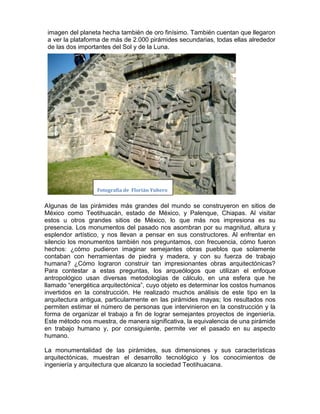 imagen del planeta hecha también de oro finísimo. También cuentan que llegaron
 a ver la plataforma de más de 2.000 pirámides secundarias, todas ellas alrededor
 de las dos importantes del Sol y de la Luna.




                  Fotografía de Florián Yubero


Algunas de las pirámides más grandes del mundo se construyeron en sitios de
México como Teotihuacán, estado de México, y Palenque, Chiapas. Al visitar
estos u otros grandes sitios de México, lo que más nos impresiona es su
presencia. Los monumentos del pasado nos asombran por su magnitud, altura y
esplendor artístico, y nos llevan a pensar en sus constructores. Al enfrentar en
silencio los monumentos también nos preguntamos, con frecuencia, cómo fueron
hechos: ¿cómo pudieron imaginar semejantes obras pueblos que solamente
contaban con herramientas de piedra y madera, y con su fuerza de trabajo
humana? ¿Cómo lograron construir tan impresionantes obras arquitectónicas?
Para contestar a estas preguntas, los arqueólogos que utilizan el enfoque
antropológico usan diversas metodologías de cálculo, en una esfera que he
llamado “energética arquitectónica”, cuyo objeto es determinar los costos humanos
invertidos en la construcción. He realizado muchos análisis de este tipo en la
arquitectura antigua, particularmente en las pirámides mayas; los resultados nos
permiten estimar el número de personas que intervinieron en la construcción y la
forma de organizar el trabajo a fin de lograr semejantes proyectos de ingeniería.
Este método nos muestra, de manera significativa, la equivalencia de una pirámide
en trabajo humano y, por consiguiente, permite ver el pasado en su aspecto
humano.

La monumentalidad de las pirámides, sus dimensiones y sus características
arquitectónicas, muestran el desarrollo tecnológico y los conocimientos de
ingeniería y arquitectura que alcanzo la sociedad Teotihuacana.
 