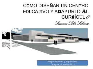 COMO DISEÑAR UN CENTRO
EDUCATIVO Y ADAPTARLO AL
              CURRÍCULO
               Susanna Soler Sabanés




        Congreso Escuela y Arquitectura.
           Zaragoza, diciembre 2011
 