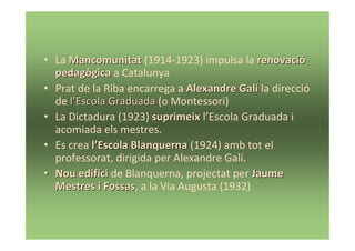 • La Mancomunitat (1914-1923) impulsa la renovació
  pedagògica a Catalunya
• Prat de la Riba encarrega a Alexandre Ҳí la direcció
  de l’Escola Graduada (o Montessori)
• La Dictadura (1923) suprimeix l’Escola Graduada i
  acomiada els mestres.
• Es crea l’Escola Blanquerna (1924) amb tot el
  professorat, dirigida per Alexandre Ҳí.
• Nou edifici de Blanquerna, projectat per Jaume
  Mestres i Fossas, a la Via Augusta (1932)
             Fossas
 
