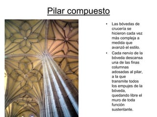Pilar compuesto 
•Las bóvedas de crucería se hicieron cada vez más compleja a medida que avanzóel estilo. 
•Cada nervio de la bóveda descansa una de las finas columnas adosadas al pilar, a la que transmite todos los empujes de la bóveda, quedando libre el muro de toda función sustentante.  