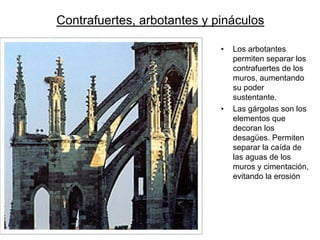 Contrafuertes, arbotantes y pináculos 
•Los arbotantes permiten separar los contrafuertes de los muros, aumentando su poder sustentante. •Las gárgolas son los elementos que decoran los desagües. Permiten separar la caída de las aguas de los muros y cimentación, evitando la erosión  