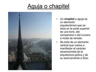 Aguja o chapitel 
•Un chapitelo aguja es un elemento arquitectónico que se sitúa en la parte superior de una torre, del campanario o del crucero a modo de remate. •Se trata de un elemento vertical que vuelve a manifestar el carácter ascensionista de la arquitectura gótica y de su acercamiento a Dios.  