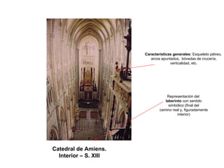 Catedral de Amiens. 
Interior –S. XIII 
Características generales: Esqueleto pétreo, 
arcos apuntados, bóvedas de crucería, 
verticalidad, etc. Representación dellaberinto con sentidosimbólico (final delcamino real y, figuradamenteinterior)  