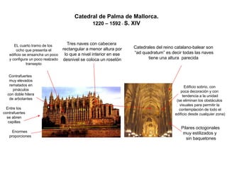 Catedral de Palma de Mallorca. 
1220 –1592-S. XIV 
Catedrales del reino catalano-balear son 
“ad quadratum”es decir todas las naves 
tiene una altura parecida 
Tres naves con cabecera 
rectangular a menor altura por 
lo que a nivel interior en ese 
desnivel se coloca un rosetónEntre loscontrafuertesse abrencapillas 
Contrafuertes 
muy elevados 
rematados en 
pináculos 
con doble hilera 
de arbotantes 
EL cuarto tramo de los 
ocho que presenta el 
edificio se ensancha un poco 
y configura un poco realzado 
transeptoEnormesproporciones108 m. 42 m. Pilares octogonalesmuy estilizados y sin baquetonesEdificio sobrio, conpoca decoración y con tendencia a la unidad(se eliminan los obstáculosvisuales para permitir la contemplación de todo eledificio desde cualquier zona)  