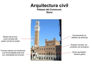 Arquitectura civil 
Palazzo del Commune. 
SienaCoronamiento ensaledizo de almenas 
Arcos apuntados, 
tracería gótica 
Realce de la torre 
como símbolo del 
poder civil de la ciudad 
Formas cúbicas con tendencia 
a la horizontalidad sólo rota 
por verticalidad de la torresEspacio cerrado, sinconexión con el exterior  