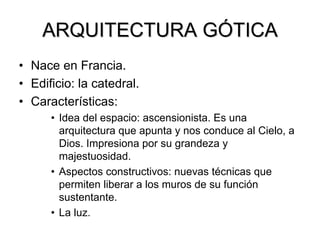 ARQUITECTURA G GÓTICA TICA 
•Nace en Francia. 
•Edificio: la catedral. 
•Características: 
•Idea del espacio: ascensionista. Es una arquitectura que apunta y nos conduce al Cielo, a Dios. Impresiona por su grandeza y majestuosidad. 
•Aspectos constructivos: nuevas técnicas que permiten liberar a los muros de su función sustentante. 
•La luz.  