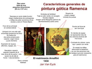El matrimonio Arnolfini 1434 
Descalzos: espacio 
sagrado (zapatos de él 
más cerca de la puerta = vida 
social, los de ella al 
fondo = vida doméstica 
Perro: símbolo 
fidelidadSe realiza losdos actos propios paracasarse: coger manosy jurar (hombre) 
Características generales de pintura gótica flamenca 
Óleo sobre 
tabla de muy 
pequeñas dimensiones 
(85 cm. X 57 cm.) 
Naranjas en arcón doble función: 
origen mediterráneo de contrayentes 
y reflejo de poder económico (fruta 
escasa y cara en Países Bajos) 
Foco de luz principal 
en ventana lateralLámpara con una sola velaencendida (presencia de Dios) Símbolos de fertilidad: Traje a) color verde y b) recogidoEscoba colgadaImagen santa Margarita (patrona dealumbramientos) sobre camaRosario decristal y espejosímbolo de purezaEn espejo se reflejadeformada la habitacióny se ven dos personas más(los testigos que eran necesariospara el matrimonio) Escrito de firma de Jan Van EyckContraste de colores: camaroja = pasión con verde 
Expresión de riqueza: 
alfombra, ropajes, etc. En dientes de espejose representan diez delas catorces escenas delVía CrucisJan Van Eyck  