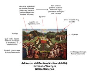 Adoracion del Cordero Místico (detalle). Hermanos Van EyckGótico flamenco 
Eje axialDiosCorderoFuente de la vidaÁngeles conobjetos de pasión 
Profetas y personajes 
Antiguo TestamentoApóstoles y personajesNuevo Testamento 
Línea horizonte muy 
elevada 
Pero también 
perfil de ciudades 
de Países Bajos 
para hacer el milagro 
más cercano 
mártires 
vírgenes 
Mezcla de vegetación 
de distintas latitudes 
(naranjos y palmeras 
mediterráneas) para 
expresar el ParaísoIgual nitidez objetosdel fondo. Gusto porel detallismo y laornamentación  