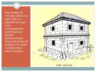 Este modelo de
vivienda varió en el
siglo VIII a. C.,
pasando las casas
a ser
cuadrangulares,
morfología que
heredó
posteriormente
Roma. Se hacían de
madera y de adobe
y podían tener
hasta dos pisos.
 