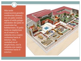 Más tarde
construyeron grandes
residencias (domus)
con un patio central,
según el estilo griego.
Alrededor del patio se
construían las
habitaciones. El patio
tenía un impluvium
en el centro y la
cubierta era a cuatro
vertientes hacia el
interior. Otra
variedad era el
despluvium, con la
cubierta con cuatro
vertientes hacia el
exterior.
 