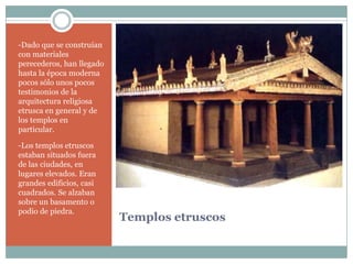 -Dado que se construían
con materiales
perecederos, han llegado
hasta la época moderna
pocos sólo unos pocos
testimonios de la
arquitectura religiosa
etrusca en general y de
los templos en
particular.

-Los templos etruscos
estaban situados fuera
de las ciudades, en
lugares elevados. Eran
grandes edificios, casi
cuadrados. Se alzaban
sobre un basamento o
podio de piedra.
                           Templos etruscos
 