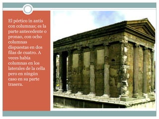 El pórtico in antis
con columnas; es la
parte antecedente o
pronao, con ocho
columnas
dispuestas en dos
filas de cuatro. A
veces había
columnas en los
laterales de la cella
pero en ningún
caso en su parte
trasera.
 