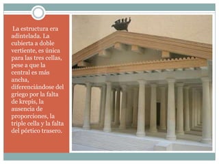 La estructura era
adintelada. La
cubierta a doble
vertiente, es única
para las tres cellas,
pese a que la
central es más
ancha,
diferenciándose del
griego por la falta
de krepis, la
ausencia de
proporciones, la
triple cella y la falta
del pórtico trasero.
 