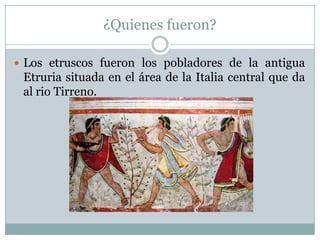 ¿Quienes fueron?

 Los etruscos fueron los pobladores de la antigua
 Etruria situada en el área de la Italia central que da
 al rio Tirreno.
 