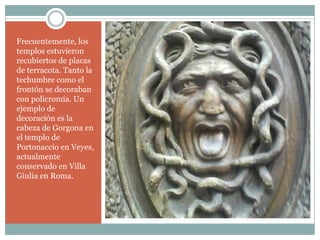 Frecuentemente, los
templos estuvieron
recubiertos de placas
de terracota. Tanto la
techumbre como el
frontón se decoraban
con policromía. Un
ejemplo de
decoración es la
cabeza de Gorgona en
el templo de
Portonaccio en Veyes,
actualmente
conservado en Villa
Giulia en Roma.
 
