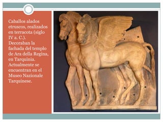 Caballos alados
etruscos, realizados
en terracota (siglo
IV a. C.).
Decoraban la
fachada del templo
de Ara della Regina,
en Tarquinia.
Actualmente se
encuentran en el
Museo Nazionale
Tarquinese.
 
